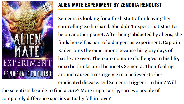 Book Riot's recommendation for Alien Mate Experiment: "Semeera is looking for a fresh start after leaving her controlling ex-husband. She didn’t expect that start to be on another planet. After being abducted by aliens, she finds herself as part of a dangerous experiment. Captain Kader joins the experiment because his glory days of battle are over. There are no more challenges in his life, or so he thinks until he meets Semeera. Their fooling around causes a resurgence in a believed-to-be-eradicated disease. Did Semeera trigger it in him? Will the scientists be able to find a cure? More importantly, can two people of completely difference species actually fall in love?"